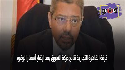 غرفة القاهرة التجارية تتابع حركة السوق بعد ارتفاع اسعار الوقود