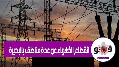 انقطاع الكهرباء عن عدة مناطق بالبحيرة