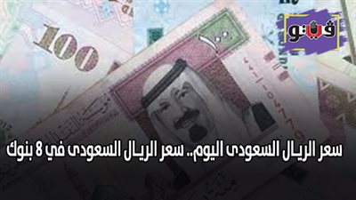 سعر الريـال السعودى اليوم.. سعر الريـال السعودى في 8 بنوك