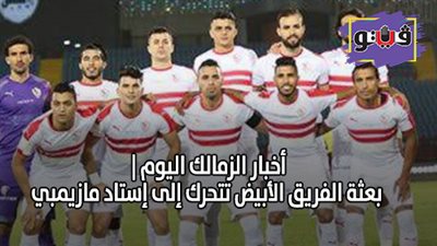 أخبار الزمالك اليوم | بعثة الفريق الأبيض تتحرك إلى إستاد مازيمبي