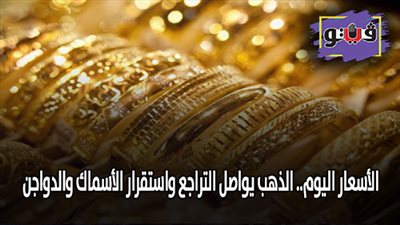 الأسعار اليوم.. الذهب يواصل التراجع، واستقرار الأسماك والدواجن