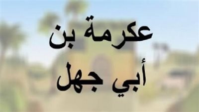 شارك ضد المسلمين في بدر، من هو الصحابي عكرمة بن أبي جهل؟ 
