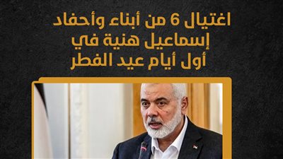 اغتيال 6 من أبناء وأحفاد إسماعيل هنية في أول أيام عيد الفطر (إنفوجراف)