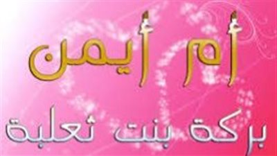 تعرف على أم أيمن بركة بنت ثعلبة حاضنة النبي، وأم وزوجة الشهيد